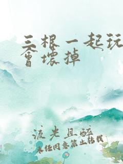 三根一起玩真的会坏掉