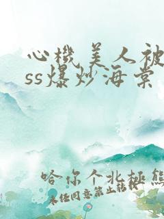 心机美人被boss爆炒海棠