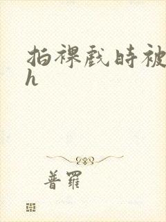 拍裸戏时被c了h