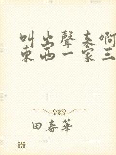 叫出声来啊叫小东西一家三口