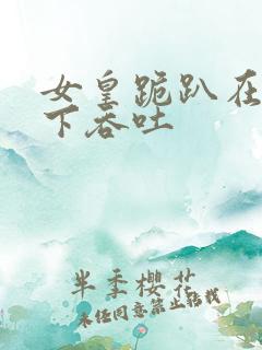 女皇跪趴在龙椅下吞吐