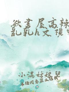 欲书屋高辣h文乱乳h文视频