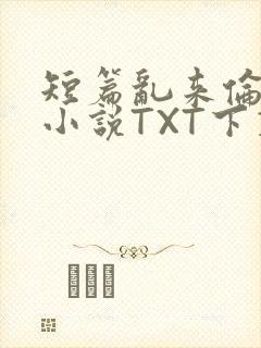 短篇乱来伦系列小说TXT下载