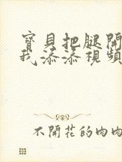 宝贝把腿开大让我添添视频