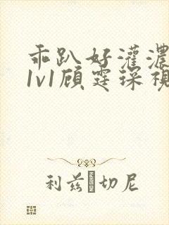 乖趴好灌浓精h1v1顾霆琛视频