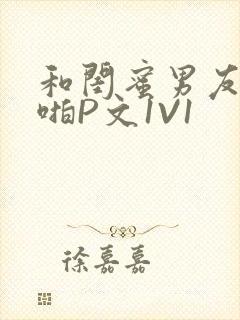 和闺蜜男友H啪啪P文1V1