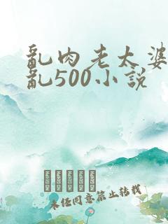 乱肉老太婆合集乱500小说