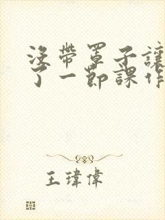 没带罩子让他C了一节课作文动漫