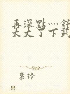 再深点灬舒服灬太大了下载