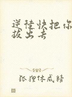 逆徒快把你东西拔出去