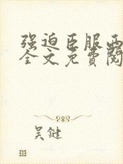 强迫臣服西无罪全文免费阅读