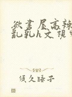 欲书屋高辣h文乱乳h文视频