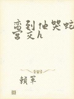 脔到他哭蛇双根宫交h