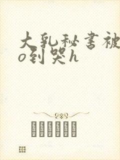 大乳秘书被cao到哭h