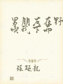 男朋友在野外猛吃我下面