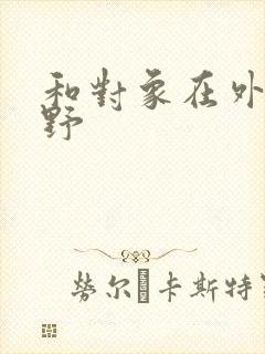 和对象在外面打野