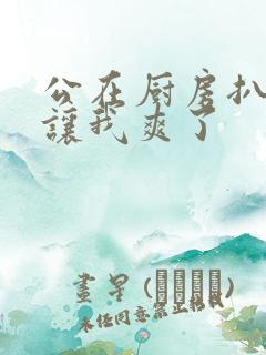 公在厨房扒开腿让我爽了