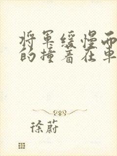 将军缓慢而有力的撞着在车视频