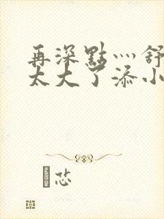 再深点灬舒服灬太大了添小书