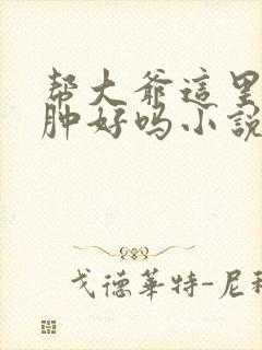 帮大爷这里消消肿好吗小说