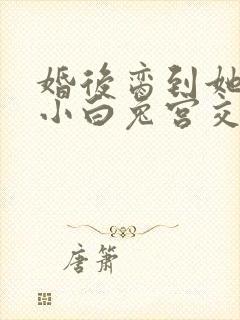 婚后脔到她哭h小白兔宫交h