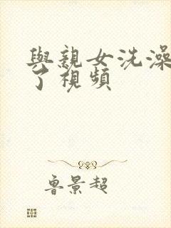 与亲女洗澡时伦了视频