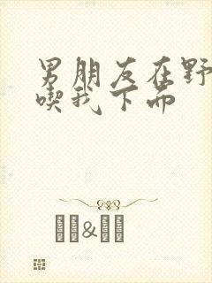 男朋友在野外猛吃我下面