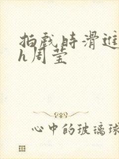 拍戏时滑进去了h周莹