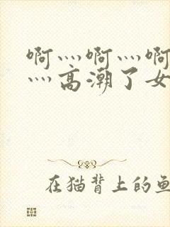 啊灬啊灬啊灬快灬高潮了女