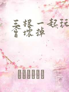 三根一起玩真的会坏掉