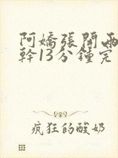 阿娇张开两腿实干13分钟完整版