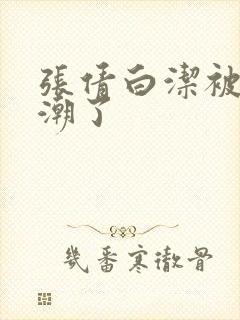 张倩白洁被弄高潮了