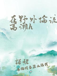 在野外伦流澡到高潮h