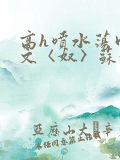 高h喷水荡肉欲文〈奴〉苏妖精