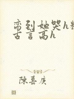 脔到她哭h粗话古言高h