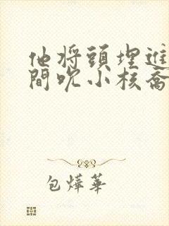 他将头埋进双腿间吮小核乔又夏