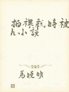 拍裸戏时被c了h小说