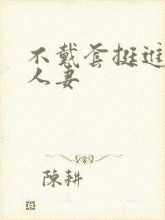 不戴套挺进朋友人妻