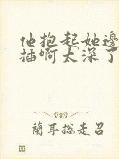 他抱起她边走边插啊太深了