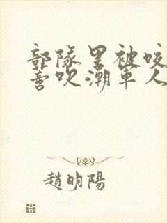 部队里被咬住花蒂吹潮军人