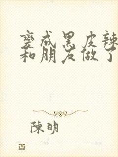 变成黑皮辣妹后和朋友做了无增删翻译