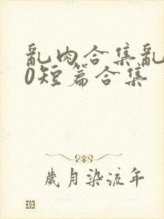 乱肉合集乱500短篇合集