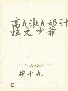 高h激h奶汁双性文少爷