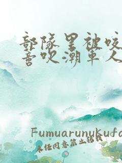 部队里被咬住花蒂吹潮军人