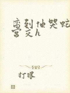 脔到他哭蛇双根宫交h