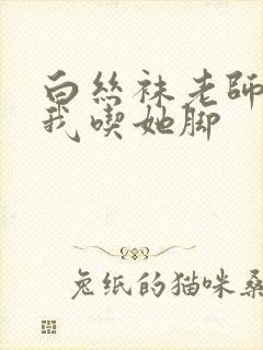 白丝袜老师奖励我吃她脚