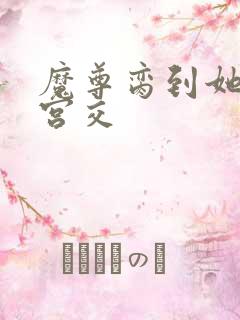 魔尊脔到她哭h宫交