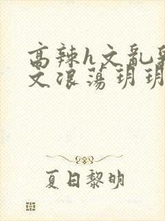 高辣h文乱乳h文浪荡玥玥