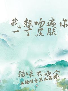 我想吻遍你的每一寸皮肤