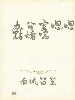 办公室嗯嗯啊轻点娇喘